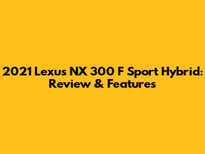 2021 Lexus NX 300 F Sport Hybrid: Review & Features