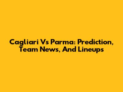Cagliari Vs Parma: Prediction, Team News, And Lineups