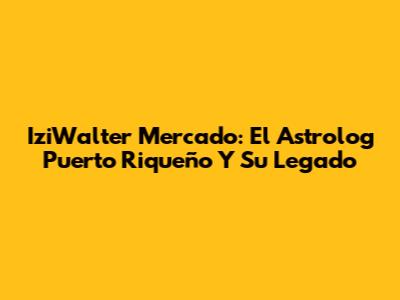 IziWalter Mercado: El Astrolog Puerto Riqueño Y Su Legado